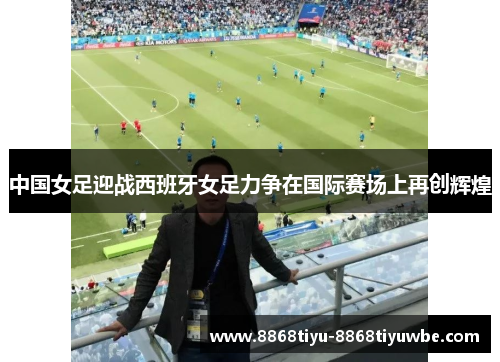中国女足迎战西班牙女足力争在国际赛场上再创辉煌